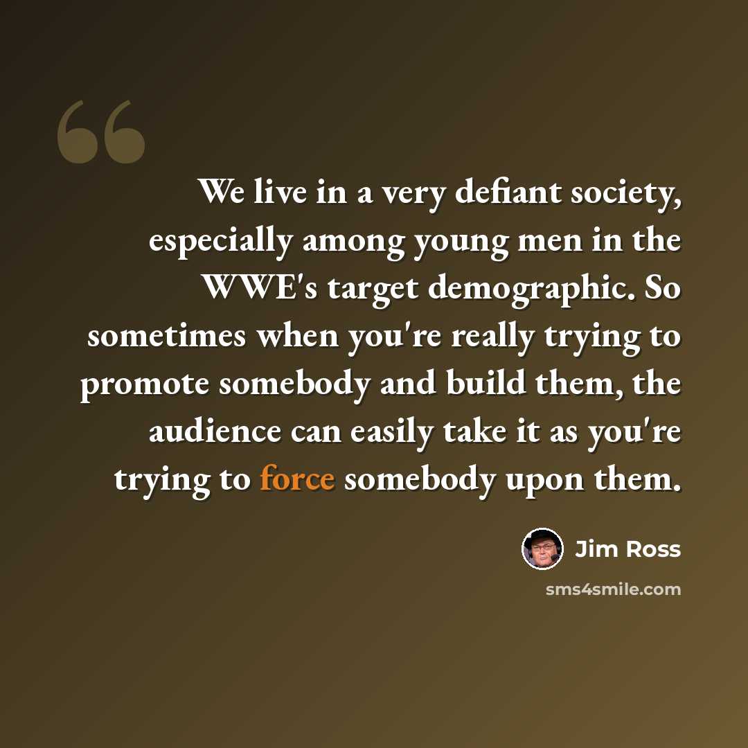 “We live in a very defiant society, especially among young men in the WWE's target demographic. So sometimes when you're really trying to promote somebody and build them, the audience can easily take it as you're trying to force somebody upon them.” quote by Jim Ross