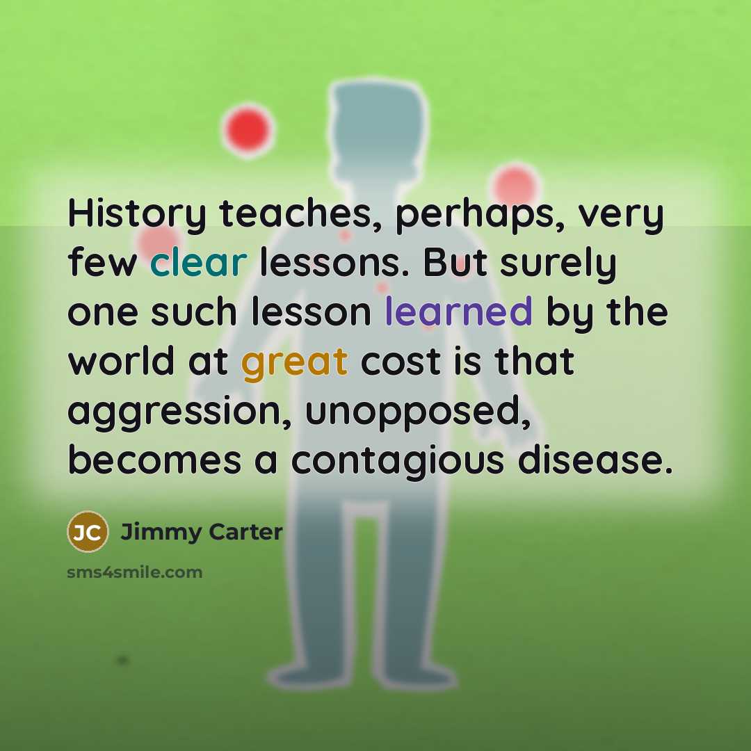 “History teaches, perhaps, very few clear lessons. But surely one such lesson learned by the world at great cost is that aggression, unopposed, becomes a contagious disease.” quote by Jimmy Carter