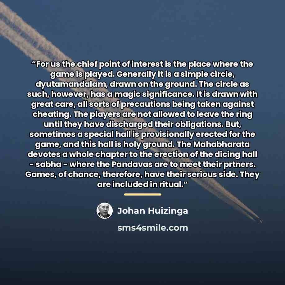“For us the chief point of interest is the place where the game is played. Generally it is a simple circle, dyutamandalam, drawn on the ground. The circle as such, however, has a magic significance. It is drawn with great care, all sorts of precautions being taken against cheating. The players are…” quote by Johan Huizinga