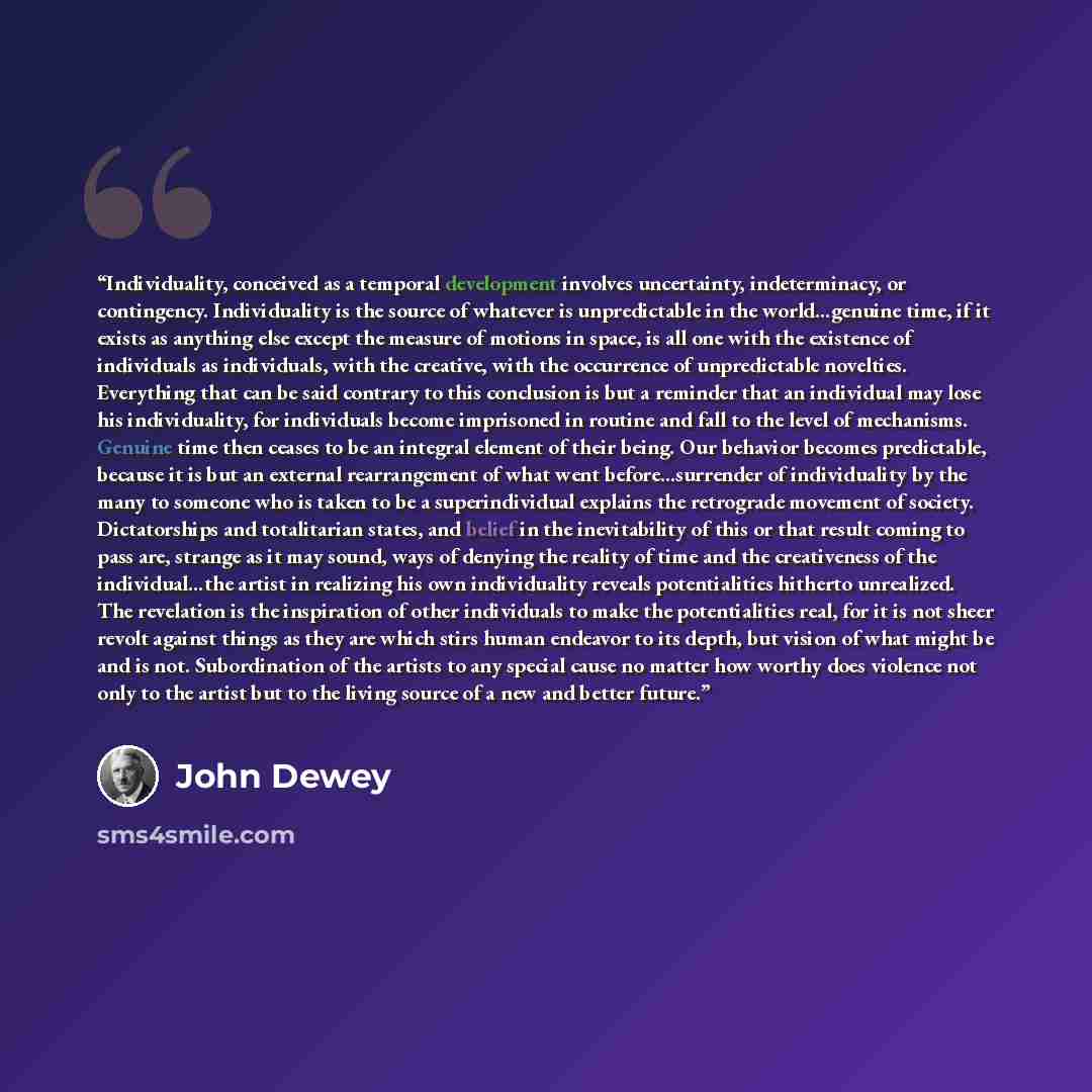 “Individuality, conceived as a temporal development involves uncertainty, indeterminacy, or contingency. Individuality is the source of whatever is unpredictable in the world…genuine time, if it exists as anything else except the measure of motions in space, is all one with the existence of…” quote by John Dewey