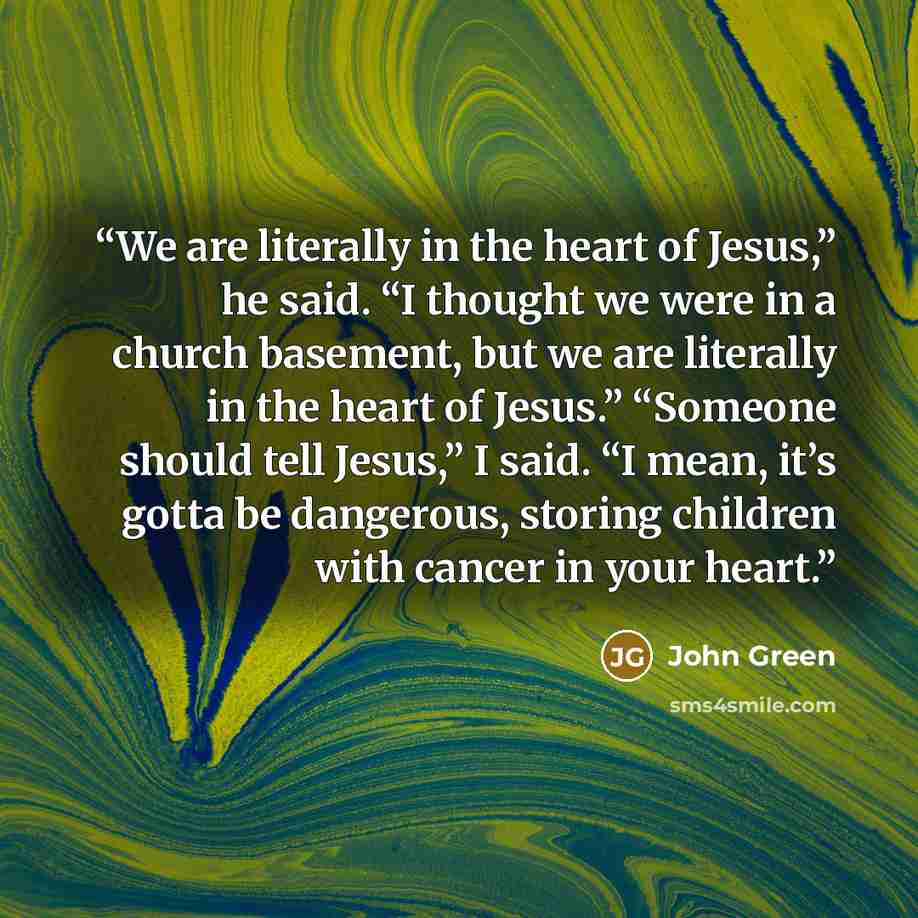 “We are literally in the heart of Jesus,” he said. “I thought we were in a church basement, but we are literally in the heart of Jesus.” “Someone should tell Jesus,” I said. “I mean, it’s gotta be dangerous, storing children with cancer in your heart.” quote by John Green