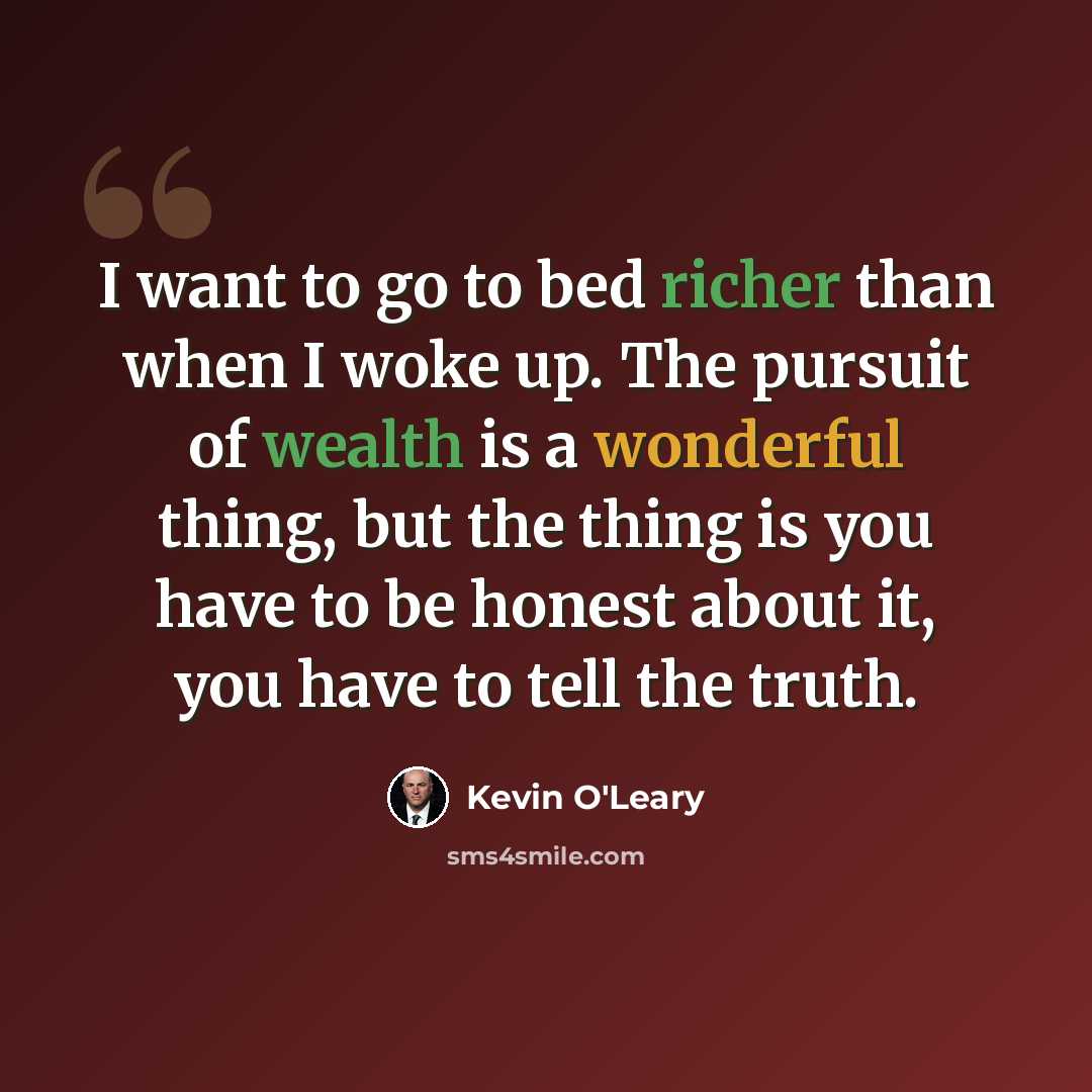 “I want to go to bed richer than when I woke up. The pursuit of wealth is a wonderful thing, but the thing is you have to be honest about it, you have to tell the truth.” quote by Kevin O'Leary