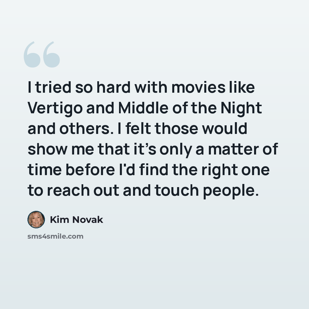 “I tried so hard with movies like Vertigo and Middle of the Night and others. I felt those would show me that it's only a matter of time before I'd find the right one to reach out and touch people.” quote by Kim Novak