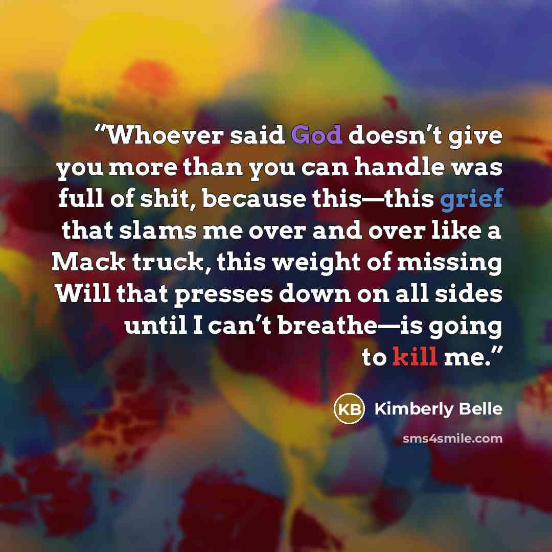 “Whoever said God doesn’t give you more than you can handle was full of shit, because this—this grief that slams me over and over like a Mack truck, this weight of missing Will that presses down on all sides until I can’t breathe—is going to kill me.” quote by Kimberly Belle