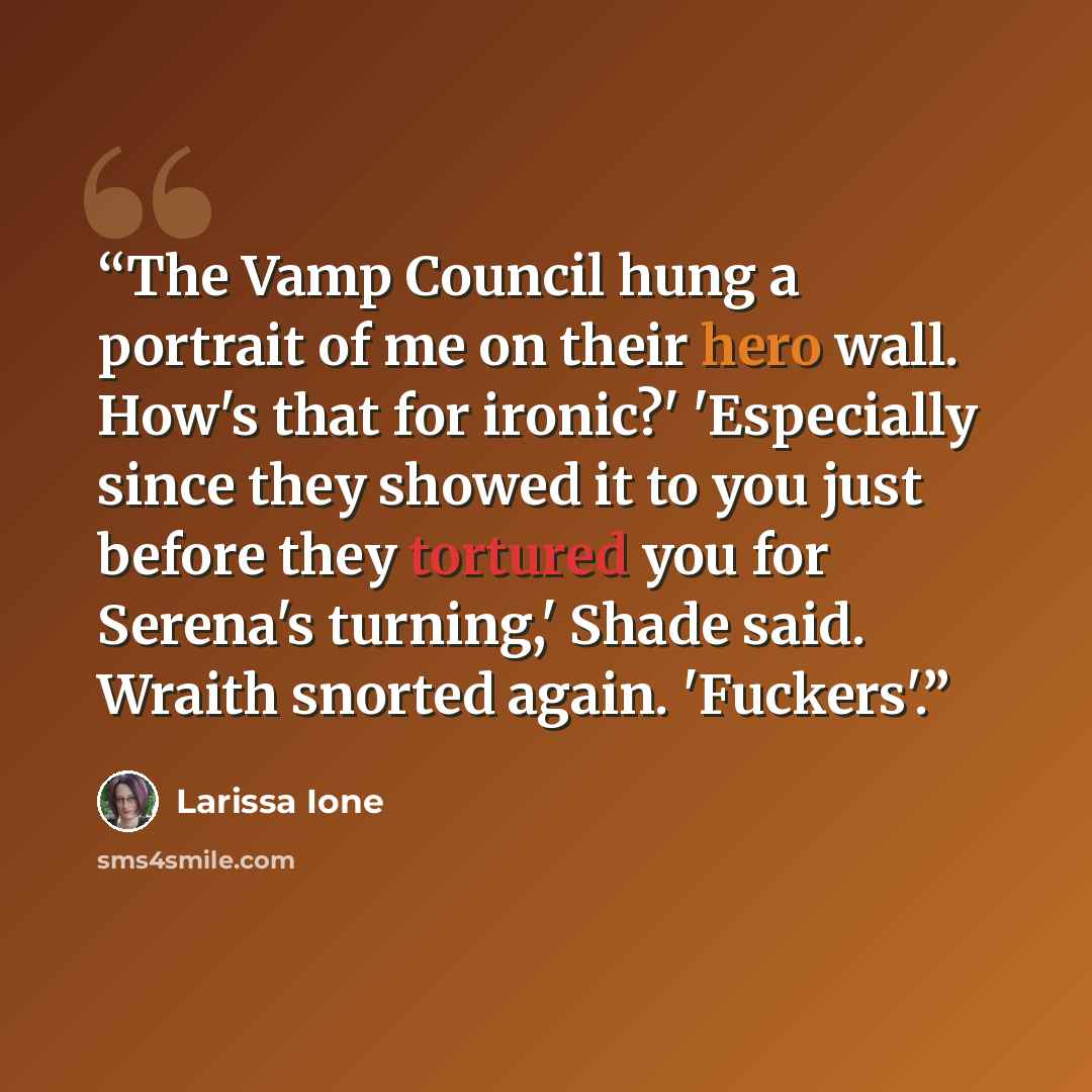 “The Vamp Council hung a portrait of me on their hero wall. How's that for ironic?' 'Especially since they showed it to you just before they tortured you for Serena's turning,' Shade said. Wraith snorted again. 'Fuckers'.” quote by Larissa Ione