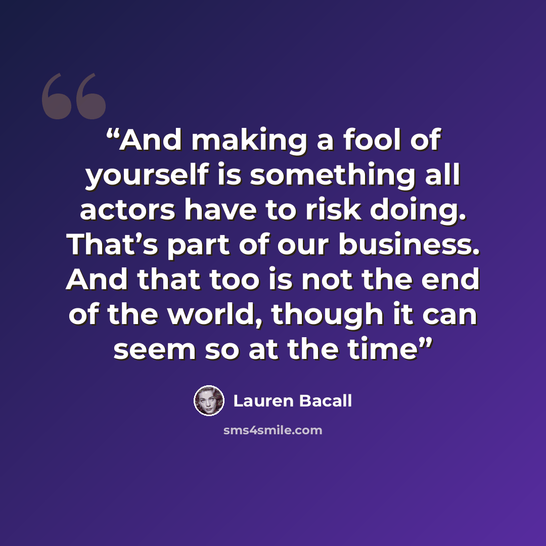 “And making a fool of yourself is something all actors have to risk doing. That’s part of our business. And that too is not the end of the world, though it can seem so at the time” quote by Lauren Bacall