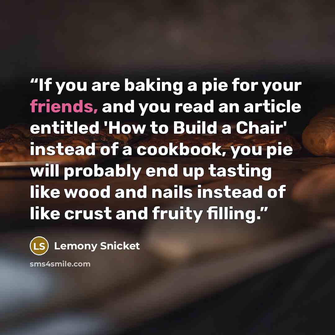 “If you are baking a pie for your friends, and you read an article entitled 'How to Build a Chair' instead of a cookbook, you pie will probably end up tasting like wood and nails instead of like crust and fruity filling.” quote by Lemony Snicket