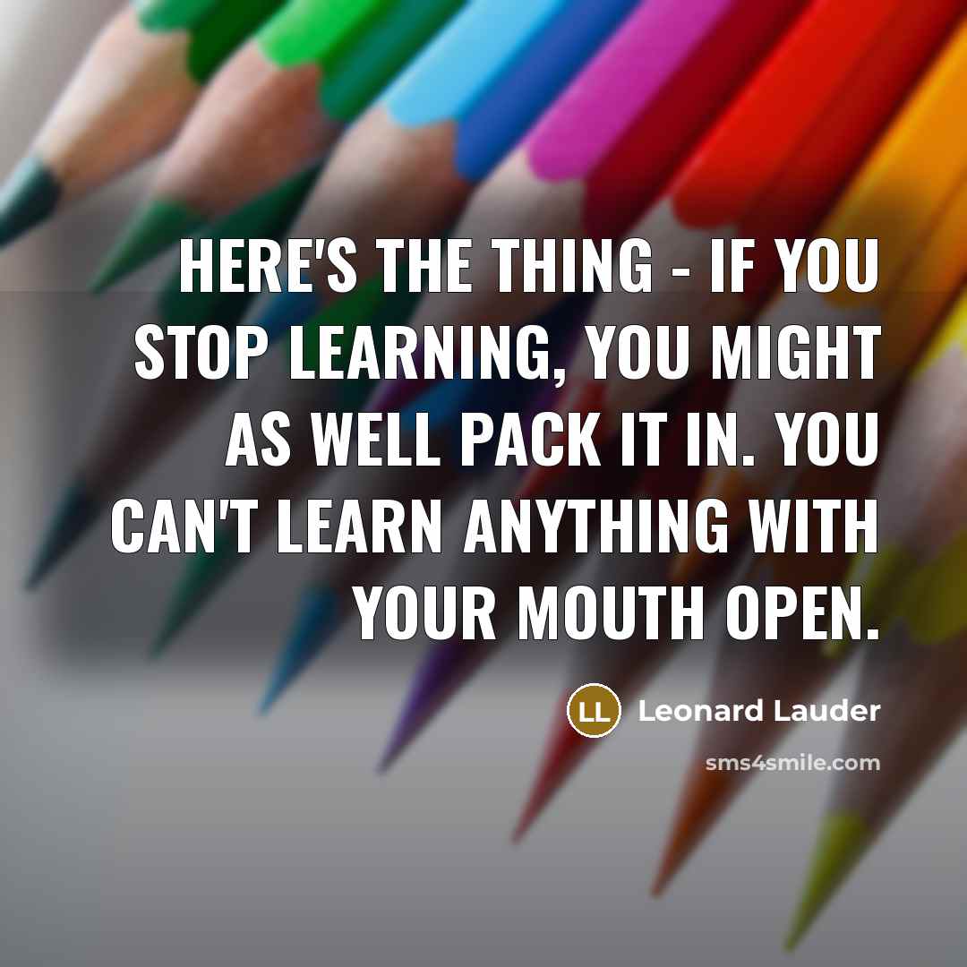“Here's the thing - if you stop learning, you might as well pack it in. You can't learn anything with your mouth open.” quote by Leonard Lauder