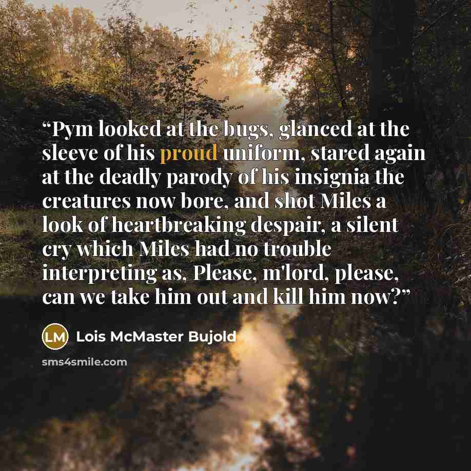 “Pym looked at the bugs, glanced at the sleeve of his proud uniform, stared again at the deadly parody of his insignia the creatures now bore, and shot Miles a look of heartbreaking despair, a silent cry which Miles had no trouble interpreting as, Please, m'lord, please, can we take him out and…” quote by Lois McMaster Bujold