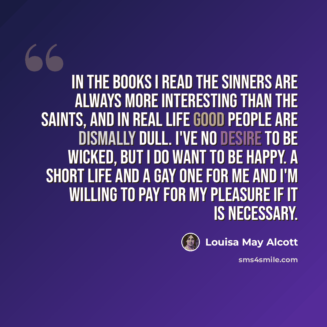 “In the books I read the sinners are always more interesting than the saints, and in real life good people are dismally dull. I've no desire to be wicked, but I do want to be happy. A short life and a gay one for me and I'm willing to pay for my pleasure if it is necessary.” quote by Louisa May Alcott
