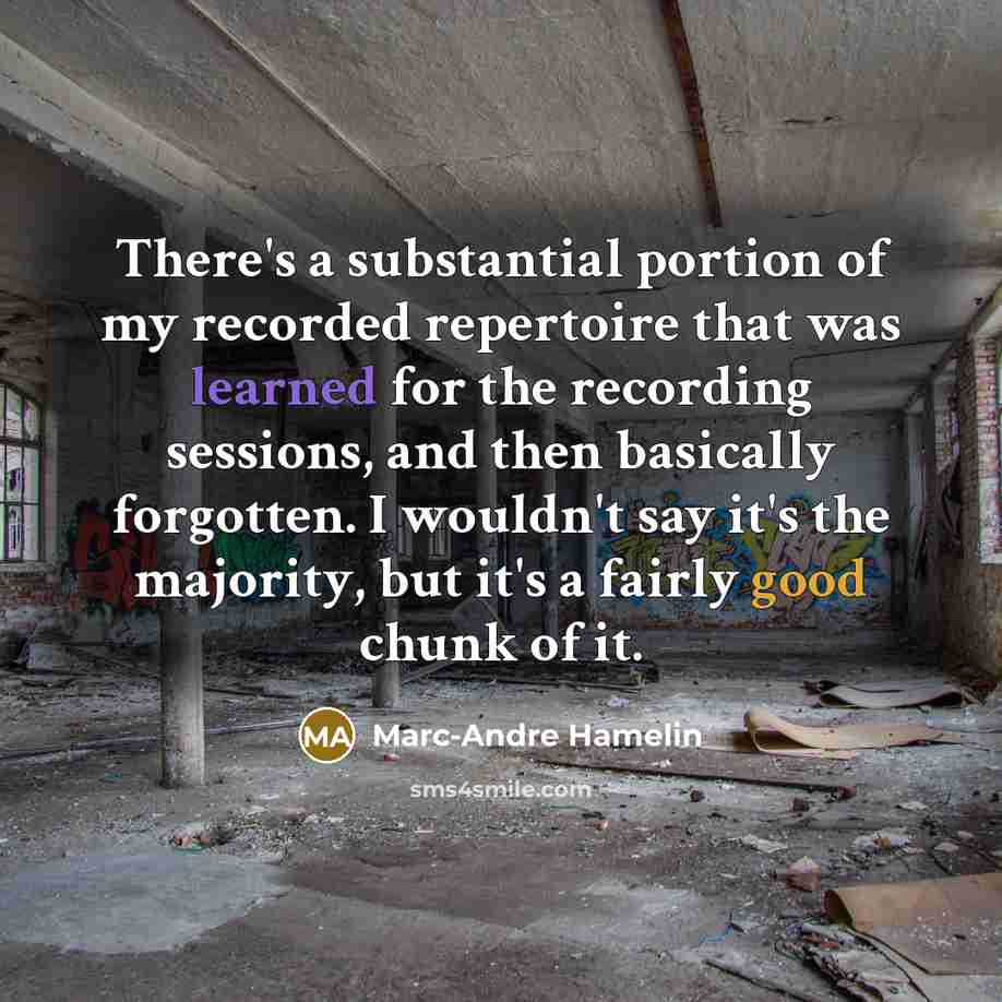 “There's a substantial portion of my recorded repertoire that was learned for the recording sessions, and then basically forgotten. I wouldn't say it's the majority, but it's a fairly good chunk of it.” quote by Marc-Andre Hamelin