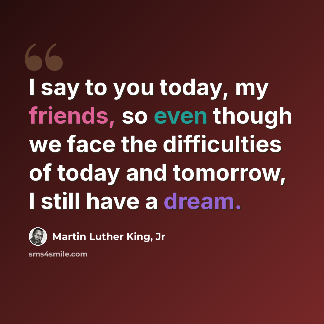 “I say to you today, my friends, so even though we face the difficulties of today and tomorrow, I still have a dream.” quote by Martin Luther King, Jr