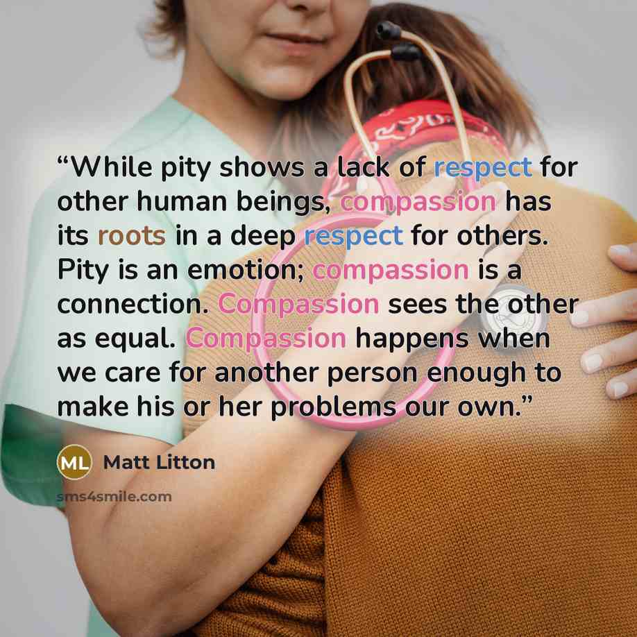 “While pity shows a lack of respect for other human beings, compassion has its roots in a deep respect for others. Pity is an emotion; compassion is a connection. Compassion sees the other as equal. Compassion happens when we care for another person enough to make his or her problems our own.” quote by Matt Litton