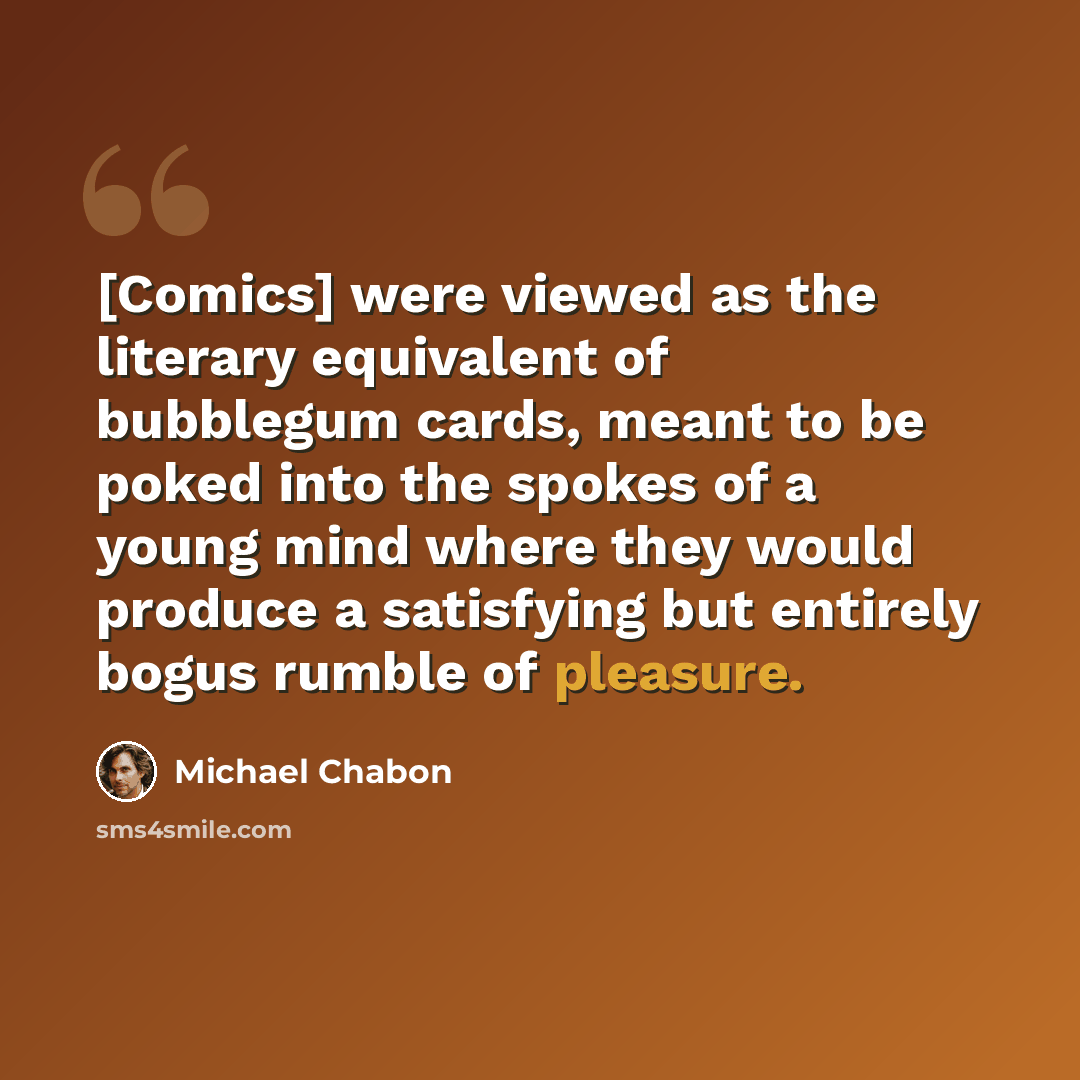 “[Comics] were viewed as the literary equivalent of bubblegum cards, meant to be poked into the spokes of a young mind where they would produce a satisfying but entirely bogus rumble of pleasure.” quote by Michael Chabon