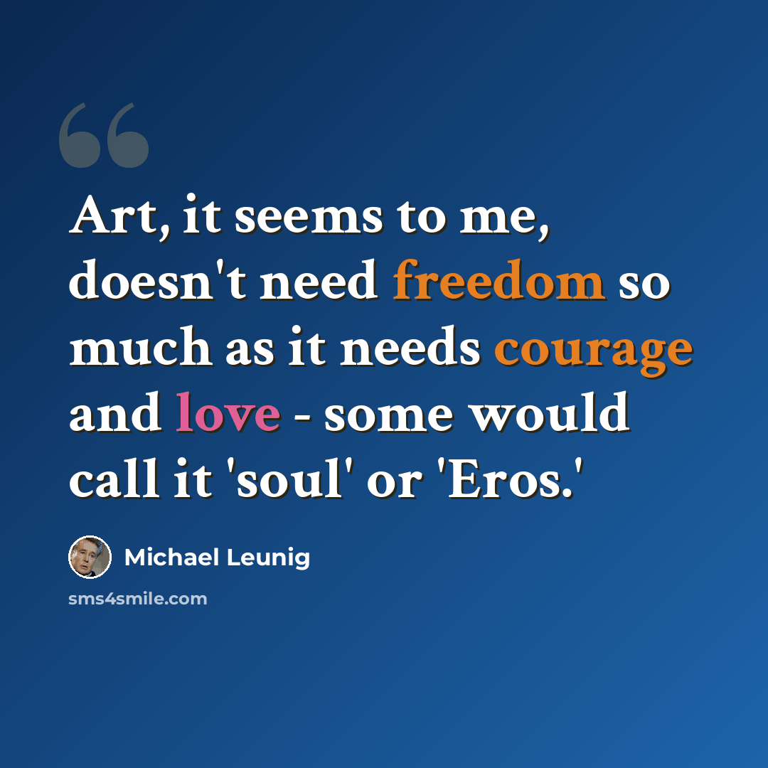 “Art, it seems to me, doesn't need freedom so much as it needs courage and love - some would call it 'soul' or 'Eros.'” quote by Michael Leunig