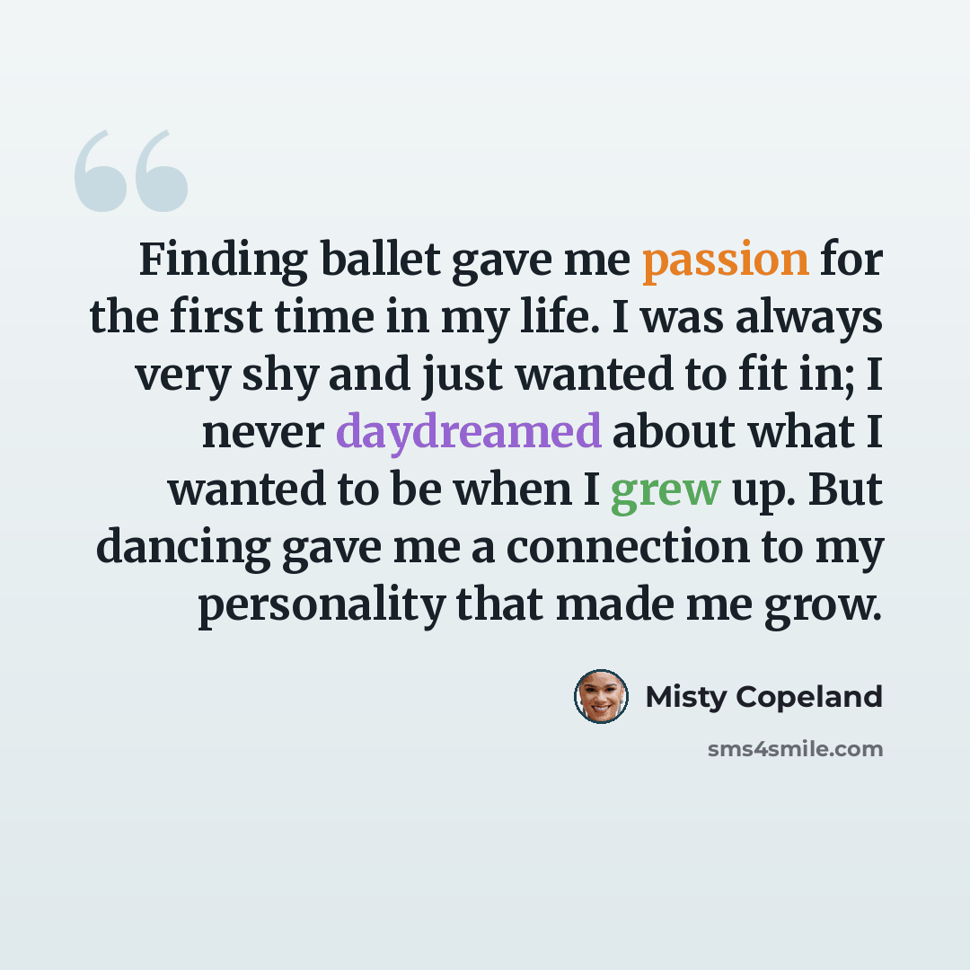 “Finding ballet gave me passion for the first time in my life. I was always very shy and just wanted to fit in; I never daydreamed about what I wanted to be when I grew up. But dancing gave me a connection to my personality that made me grow.” quote by Misty Copeland