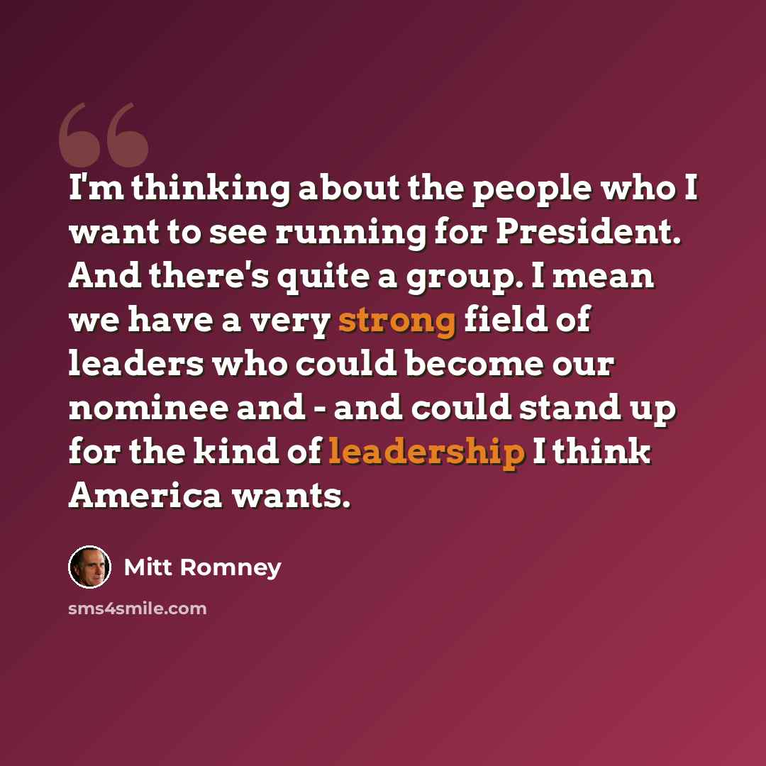 “I'm thinking about the people who I want to see running for President. And there's quite a group. I mean we have a very strong field of leaders who could become our nominee and - and could stand up for the kind of leadership I think America wants.” quote by Mitt Romney