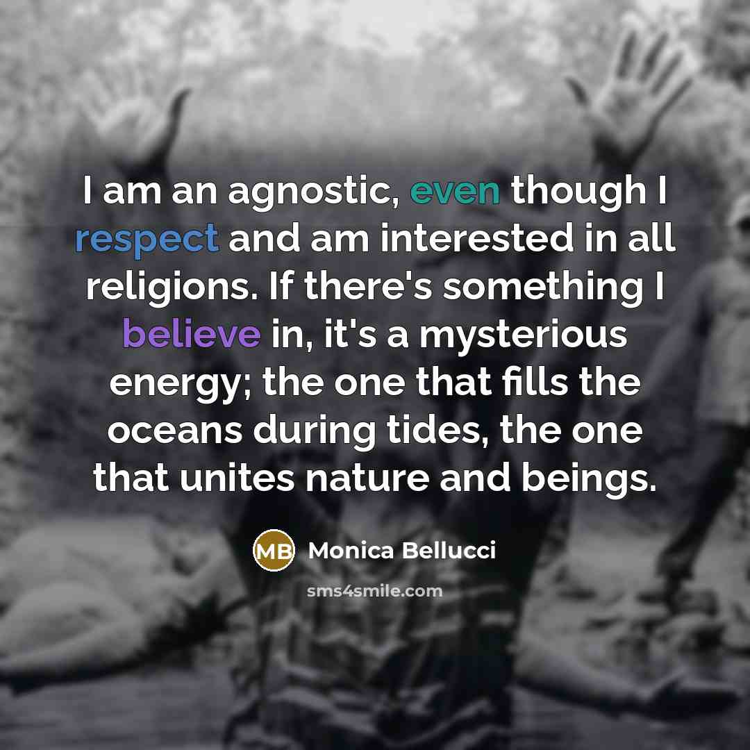 “I am an agnostic, even though I respect and am interested in all religions. If there's something I believe in, it's a mysterious energy; the one that fills the oceans during tides, the one that unites nature and beings.” quote by Monica Bellucci
