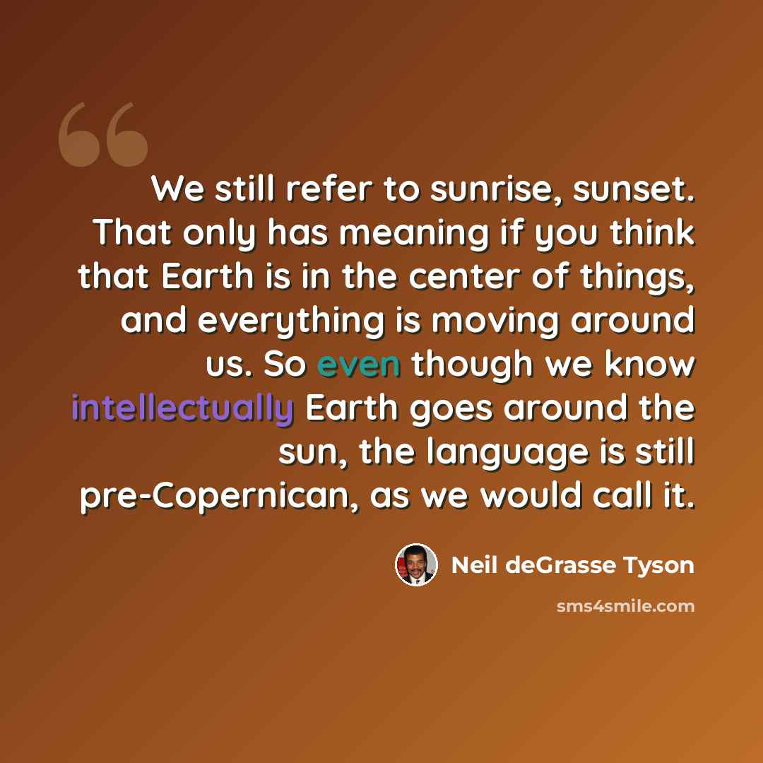 “We still refer to sunrise, sunset. That only has meaning if you think that Earth is in the center of things, and everything is moving around us. So even though we know intellectually Earth goes around the sun, the language is still pre-Copernican, as we would call it.” quote by Neil deGrasse Tyson