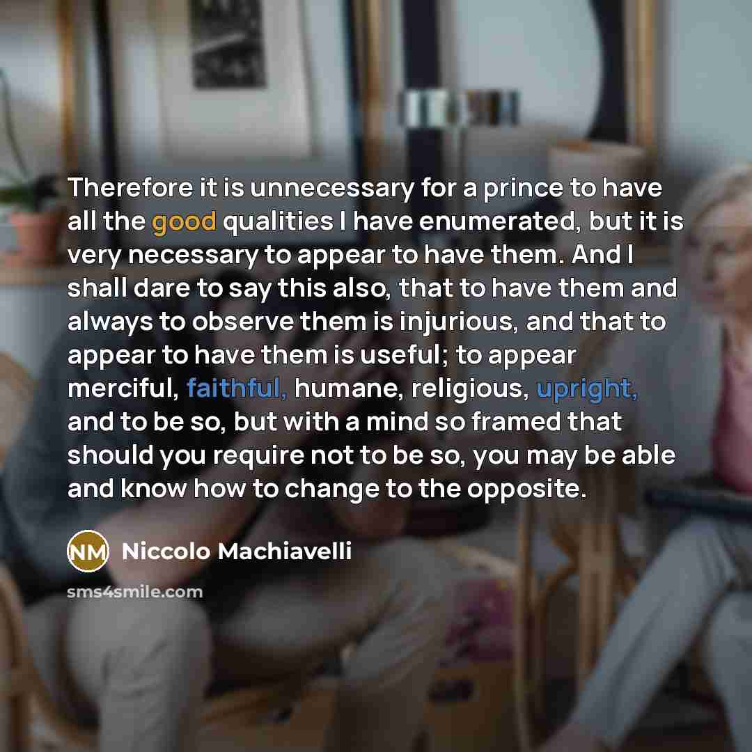 “Therefore it is unnecessary for a prince to have all the good qualities I have enumerated, but it is very necessary to appear to have them. And I shall dare to say this also, that to have them and always to observe them is injurious, and that to appear to have them is useful; to appear merciful…” quote by Niccolo Machiavelli
