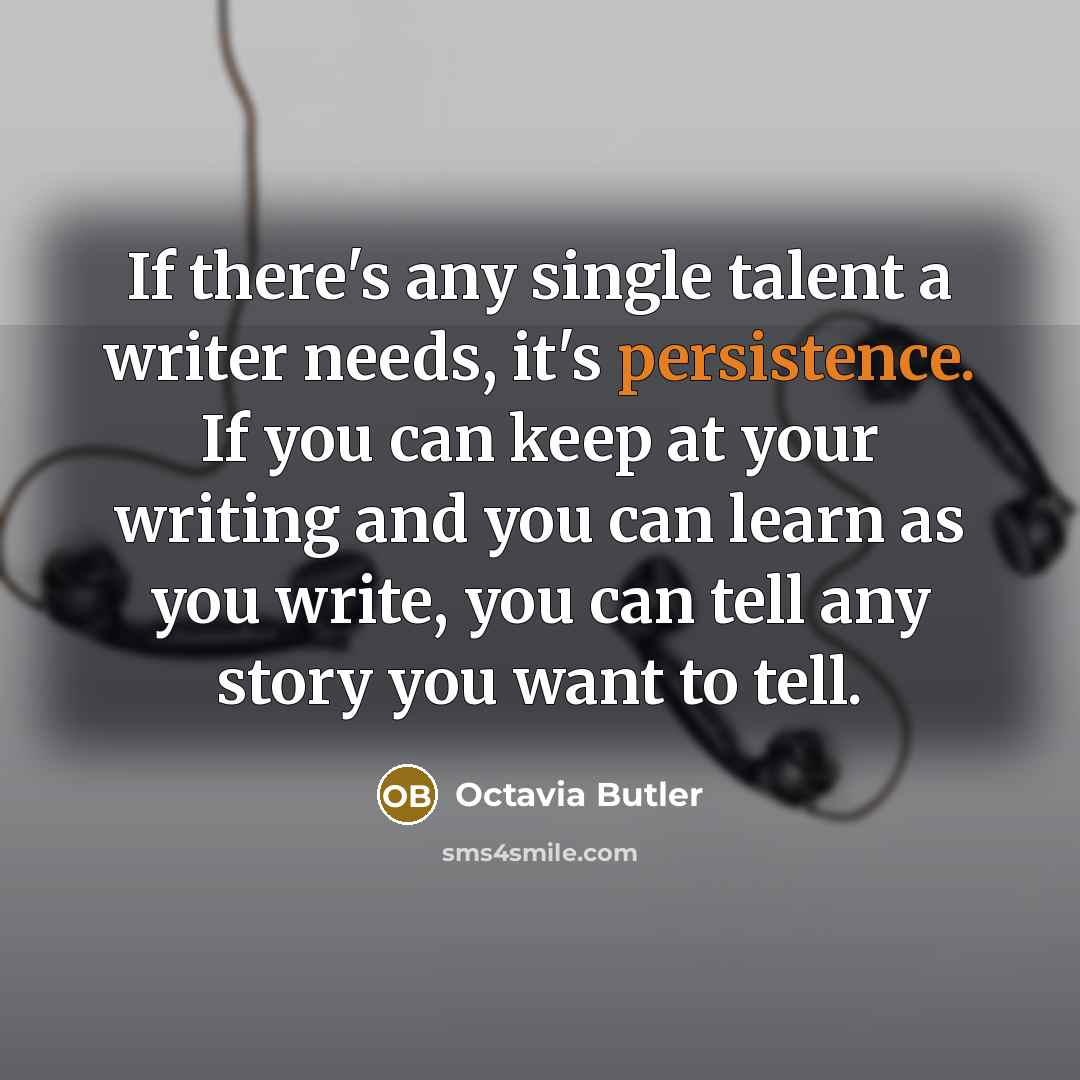 “If there's any single talent a writer needs, it's persistence. If you can keep at your writing and you can learn as you write, you can tell any story you want to tell.” quote by Octavia Butler