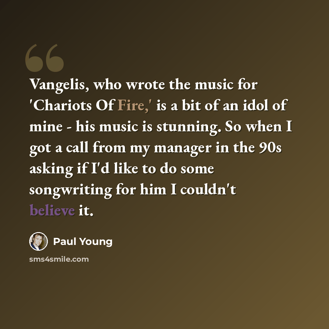 “Vangelis, who wrote the music for 'Chariots Of Fire,' is a bit of an idol of mine - his music is stunning. So when I got a call from my manager in the 90s asking if I'd like to do some songwriting for him I couldn't believe it.” quote by Paul Young