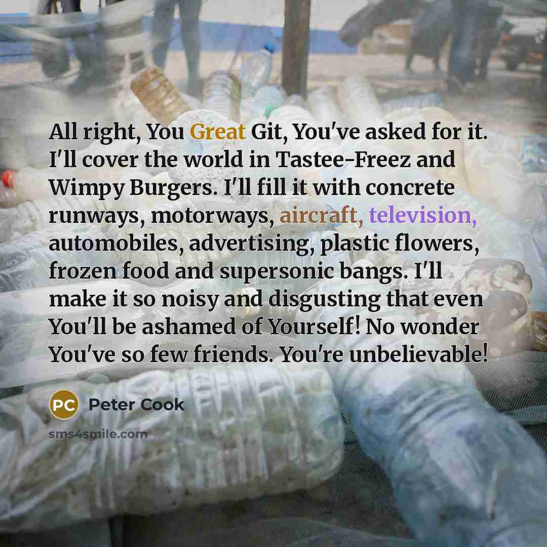 “All right, You Great Git, You've asked for it. I'll cover the world in Tastee-Freez and Wimpy Burgers. I'll fill it with concrete runways, motorways, aircraft, television, automobiles, advertising, plastic flowers, frozen food and supersonic bangs. I'll make it so noisy and disgusting that even…” quote by Peter Cook