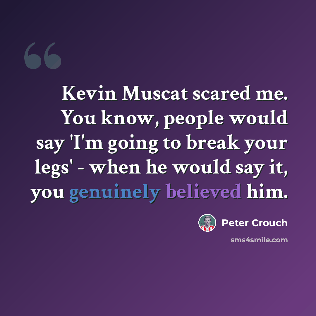 “Kevin Muscat scared me. You know, people would say 'I'm going to break your legs' - when he would say it, you genuinely believed him.” quote by Peter Crouch