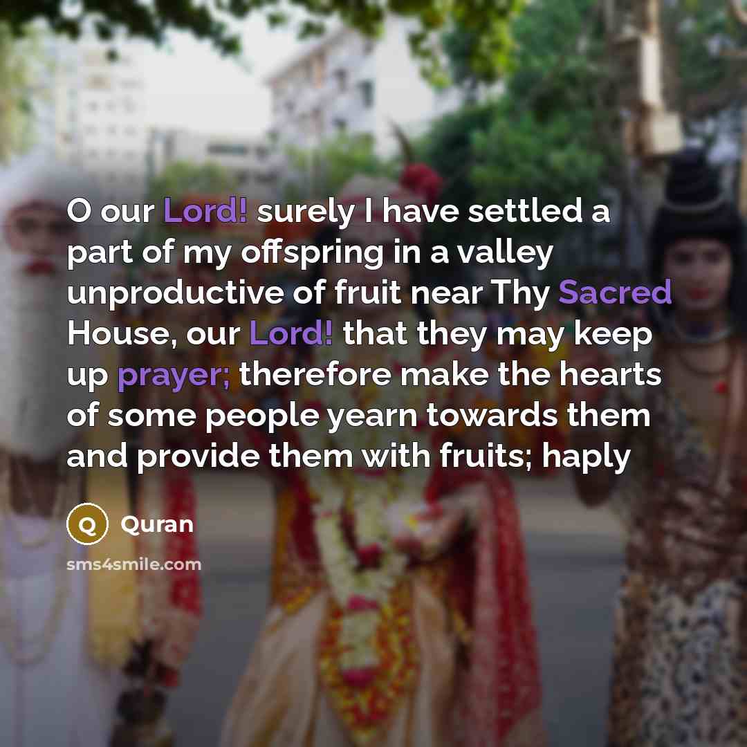 “O our Lord! surely I have settled a part of my offspring in a valley unproductive of fruit near Thy Sacred House, our Lord! that they may keep up prayer; therefore make the hearts of some people yearn towards them and provide them with fruits; haply” quote by Quran