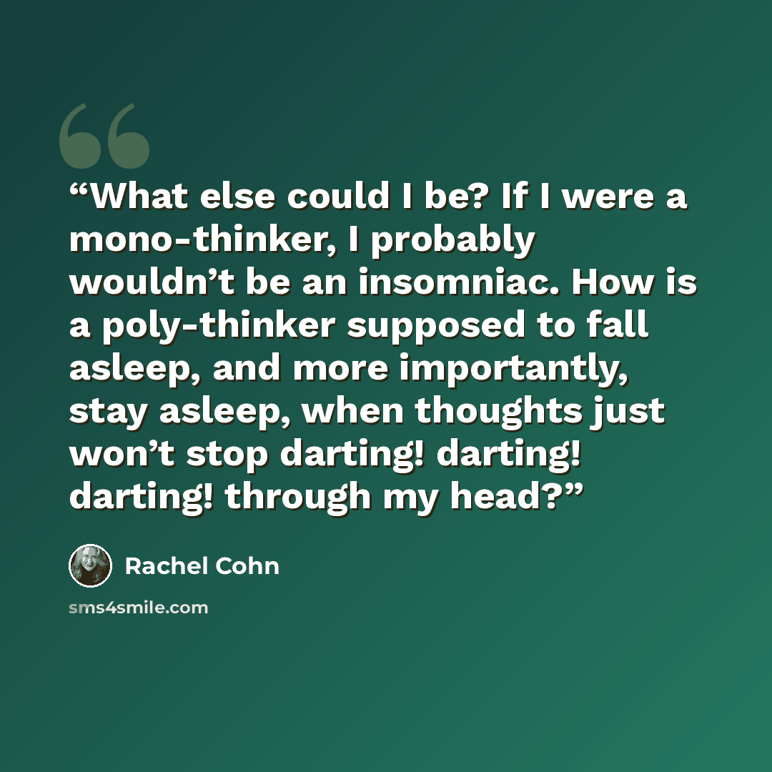 “What else could I be? If I were a mono-thinker, I probably wouldn’t be an insomniac. How is a poly-thinker supposed to fall asleep, and more importantly, stay asleep, when thoughts just won’t stop darting! darting! darting! through my head?” quote by Rachel Cohn