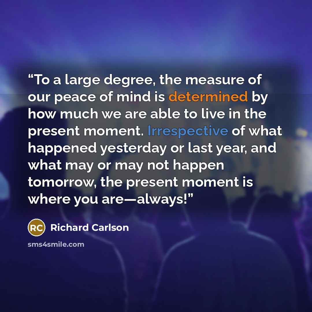 “To a large degree, the measure of our peace of mind is determined by how much we are able to live in the present moment. Irrespective of what happened yesterday or last year, and what may or may not happen tomorrow, the present moment is where you are—always!” quote by Richard Carlson