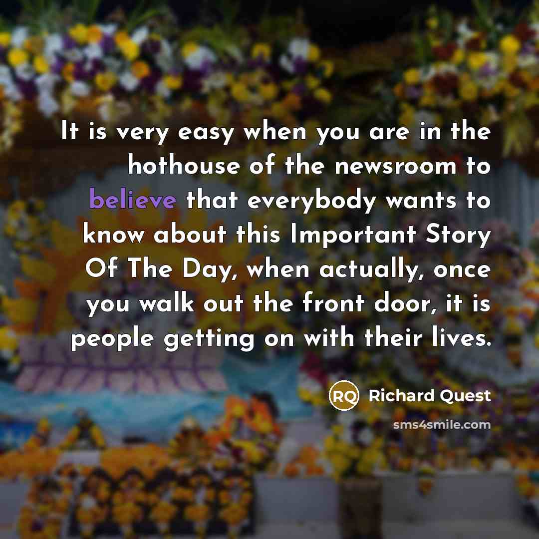 “It is very easy when you are in the hothouse of the newsroom to believe that everybody wants to know about this Important Story Of The Day, when actually, once you walk out the front door, it is people getting on with their lives.” quote by Richard Quest