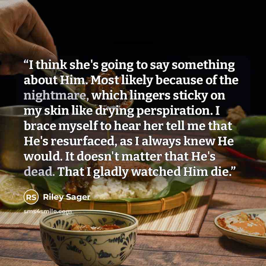 “I think she's going to say something about Him. Most likely because of the nightmare, which lingers sticky on my skin like drying perspiration. I brace myself to hear her tell me that He's resurfaced, as I always knew He would. It doesn't matter that He's dead. That I gladly watched Him die.” quote by Riley Sager