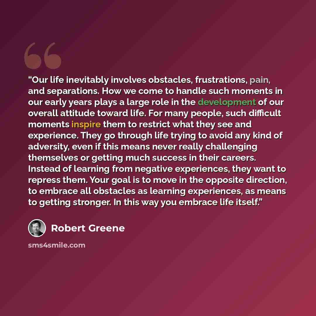 “Our life inevitably involves obstacles, frustrations, pain, and separations. How we come to handle such moments in our early years plays a large role in the development of our overall attitude toward life. For many people, such difficult moments inspire them to restrict what they see and…” quote by Robert Greene