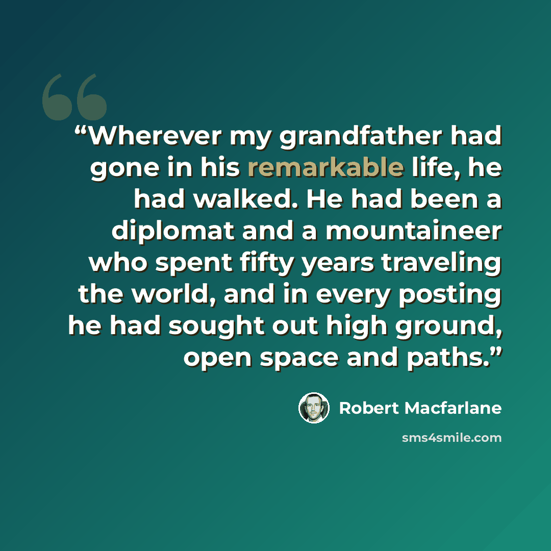 “Wherever my grandfather had gone in his remarkable life, he had walked. He had been a diplomat and a mountaineer who spent fifty years traveling the world, and in every posting he had sought out high ground, open space and paths.” quote by Robert Macfarlane