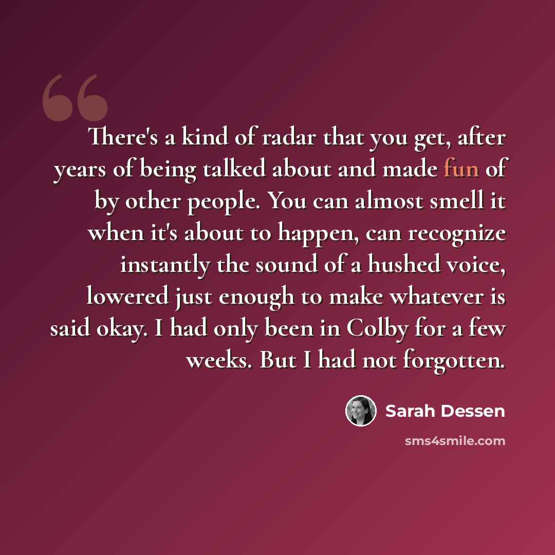“There's a kind of radar that you get, after years of being talked about and made fun of by other people. You can almost smell it when it's about to happen, can recognize instantly the sound of a hushed voice, lowered just enough to make whatever is said okay. I had only been in Colby for a few…” quote by Sarah Dessen