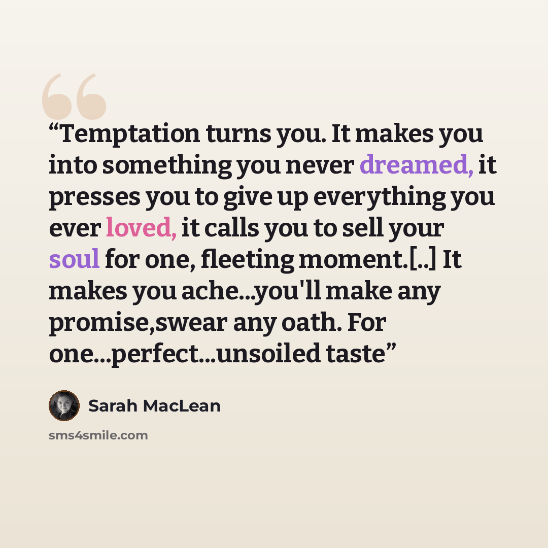 “Temptation turns you. It makes you into something you never dreamed, it presses you to give up everything you ever loved, it calls you to sell your soul for one, fleeting moment.[..] It makes you ache...you'll make any promise,swear any oath. For one...perfect...unsoiled taste” quote by Sarah MacLean