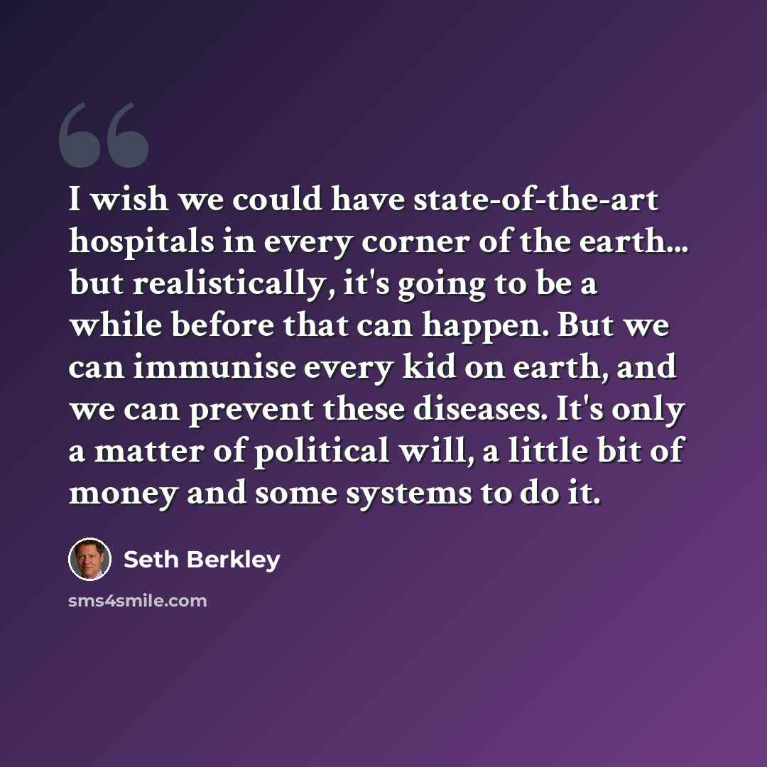 “I wish we could have state-of-the-art hospitals in every corner of the earth... but realistically, it's going to be a while before that can happen. But we can immunise every kid on earth, and we can prevent these diseases. It's only a matter of political will, a little bit of money and some…” quote by Seth Berkley