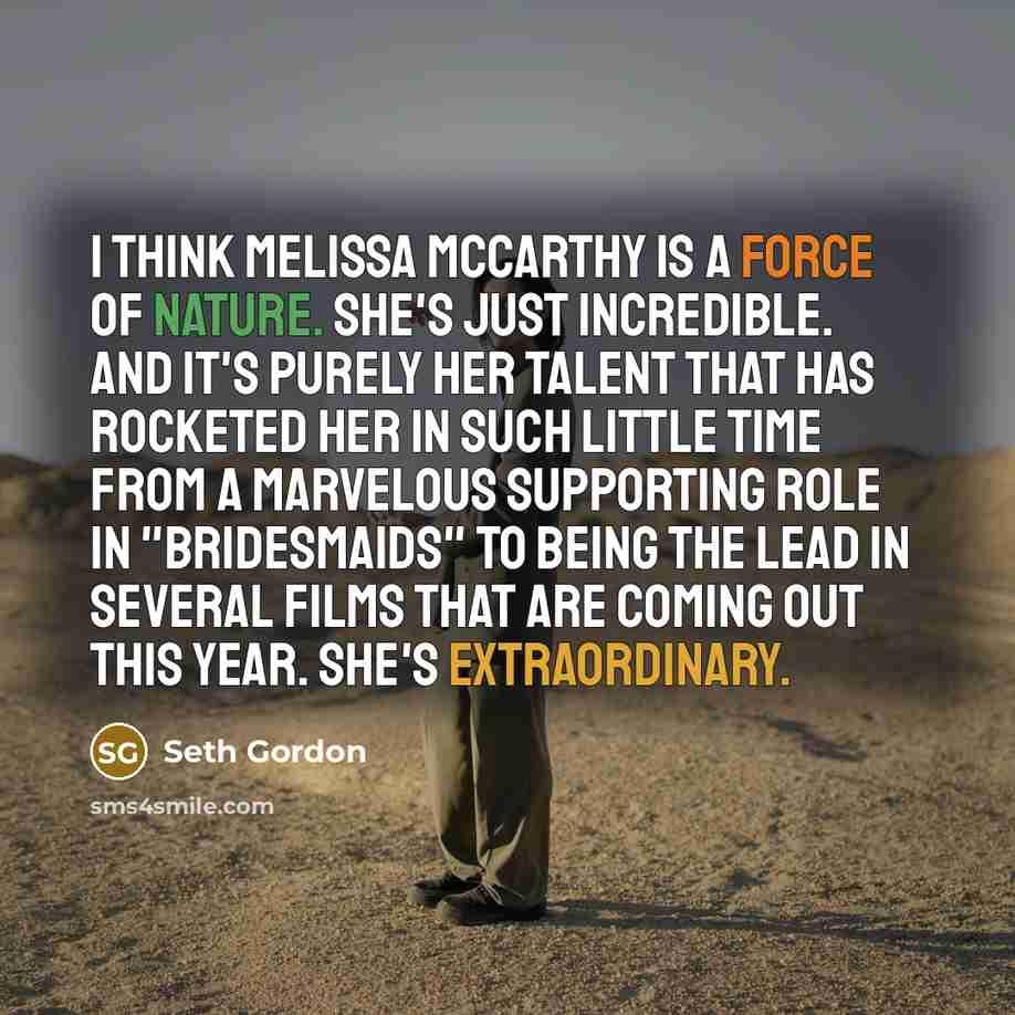 “I think Melissa McCarthy is a force of nature. She's just incredible. And it's purely her talent that has rocketed her in such little time from a marvelous supporting role in "Bridesmaids" to being the lead in several films that are coming out this year. She's extraordinary.” quote by Seth Gordon