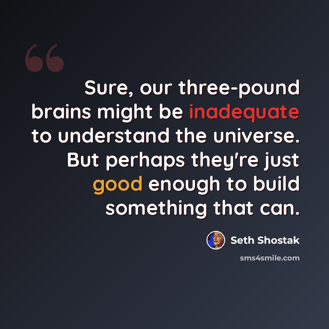 “Sure, our three-pound brains might be inadequate to understand the universe. But perhaps they're just good enough to build something that can.” quote by Seth Shostak