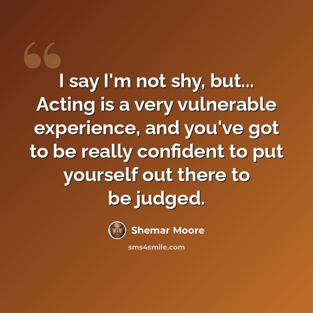 “I say I'm not shy, but... Acting is a very vulnerable experience, and you've got to be really confident to put yourself out there to be judged.” quote by Shemar Moore