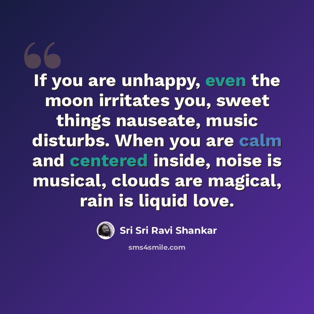 “If you are unhappy, even the moon irritates you, sweet things nauseate, music disturbs. When you are calm and centered inside, noise is musical, clouds are magical, rain is liquid love.” quote by Sri Sri Ravi Shankar