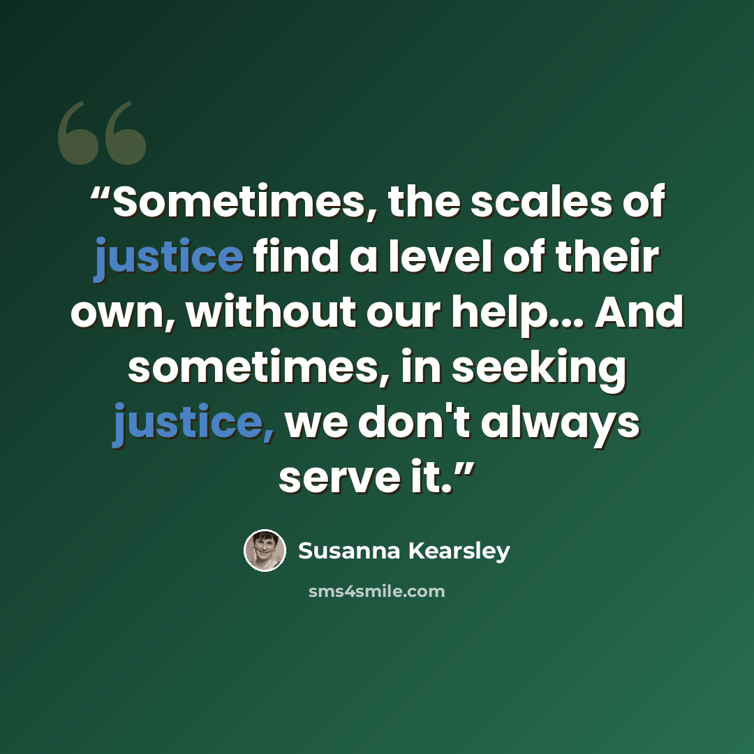 “Sometimes, the scales of justice find a level of their own, without our help... And sometimes, in seeking justice, we don't always serve it.” quote by Susanna Kearsley