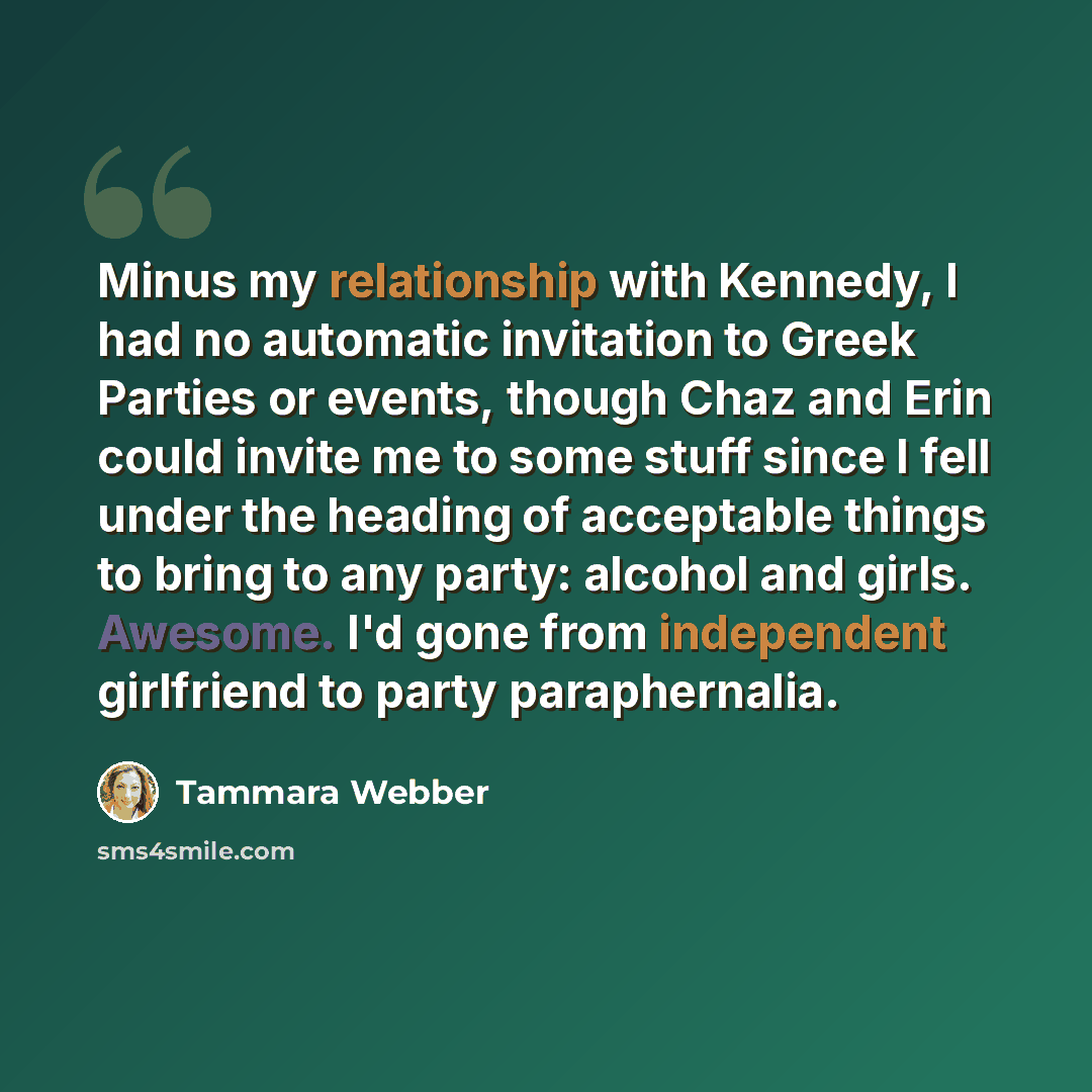 “Minus my relationship with Kennedy, I had no automatic invitation to Greek Parties or events, though Chaz and Erin could invite me to some stuff since I fell under the heading of acceptable things to bring to any party: alcohol and girls. Awesome. I'd gone from independent girlfriend to party…” quote by Tammara Webber