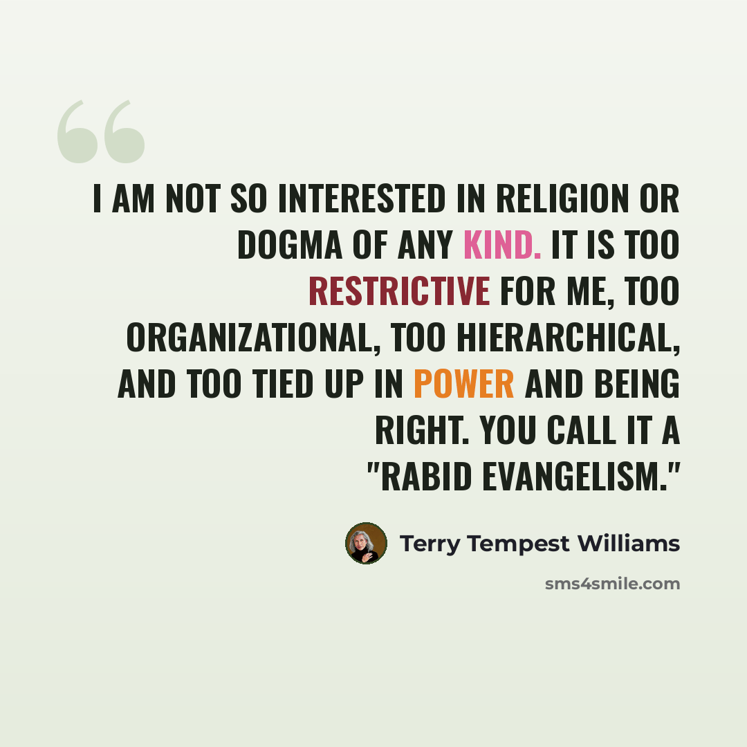 “I am not so interested in religion or dogma of any kind. It is too restrictive for me, too organizational, too hierarchical, and too tied up in power and being right. You call it a "rabid evangelism."” quote by Terry Tempest Williams