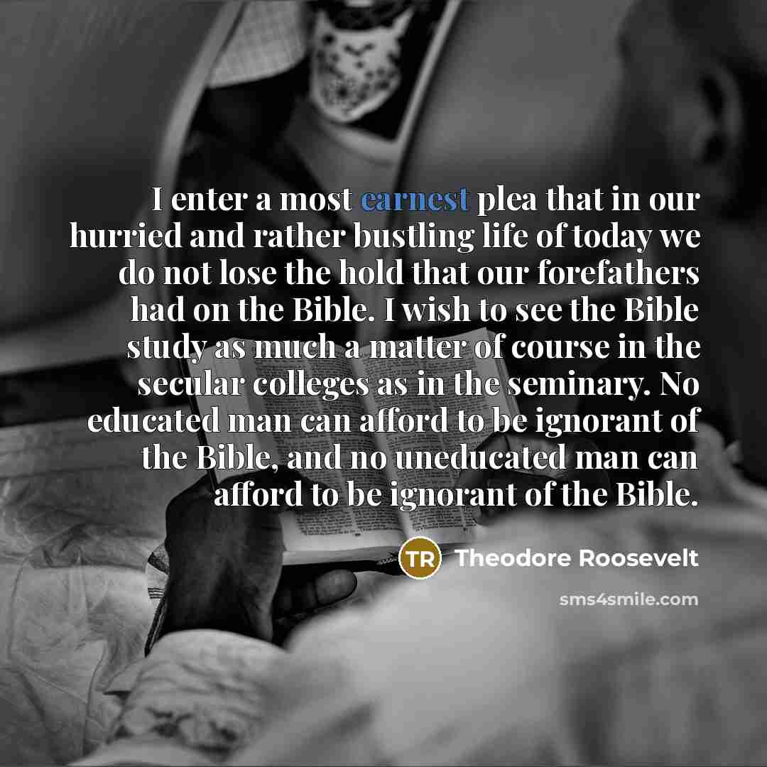 “I enter a most earnest plea that in our hurried and rather bustling life of today we do not lose the hold that our forefathers had on the Bible. I wish to see the Bible study as much a matter of course in the secular colleges as in the seminary. No educated man can afford to be ignorant of the…” quote by Theodore Roosevelt