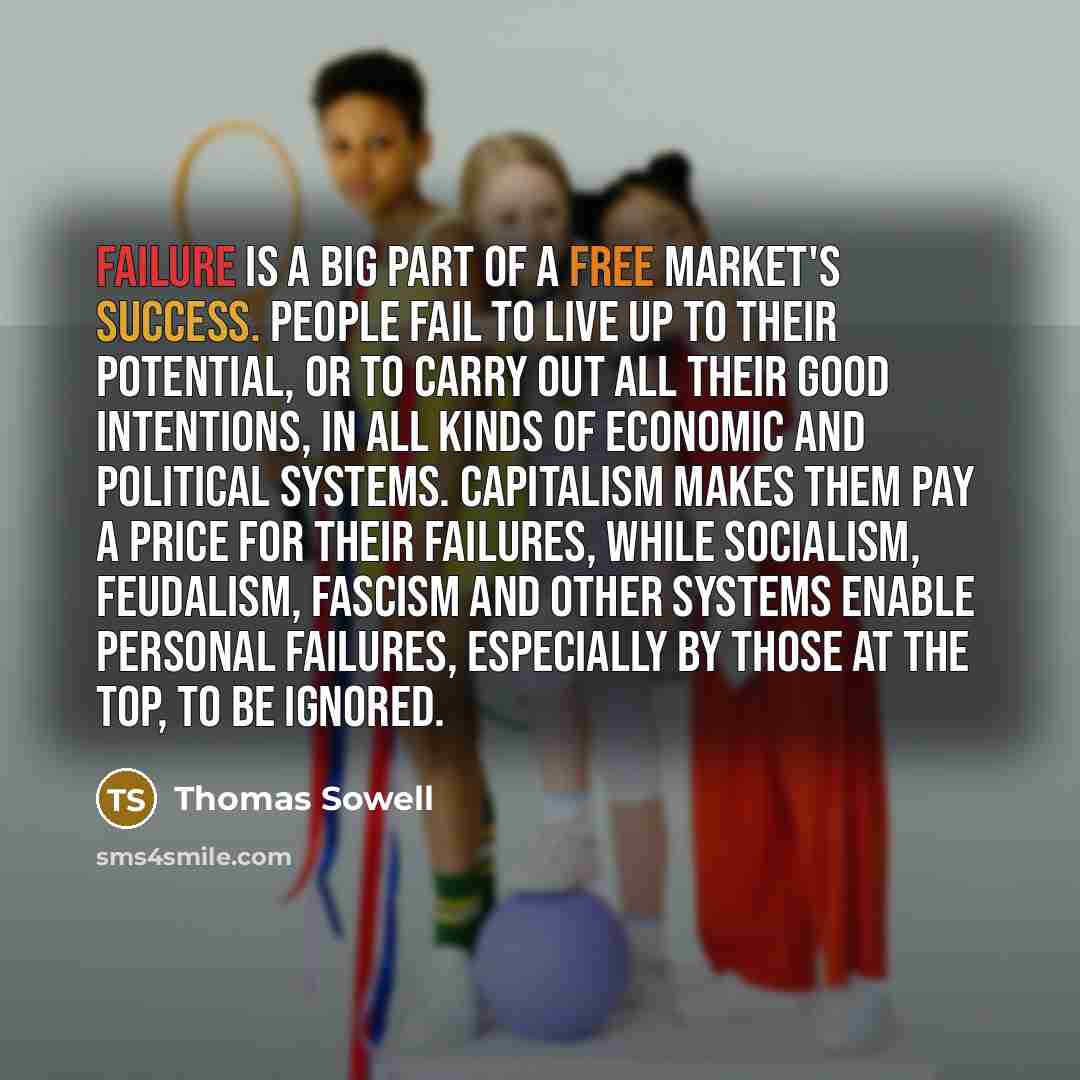 “Failure is a big part of a free market's success. People fail to live up to their potential, or to carry out all their good intentions, in all kinds of economic and political systems. Capitalism makes them pay a price for their failures, while socialism, feudalism, fascism and other systems enable…” quote by Thomas Sowell