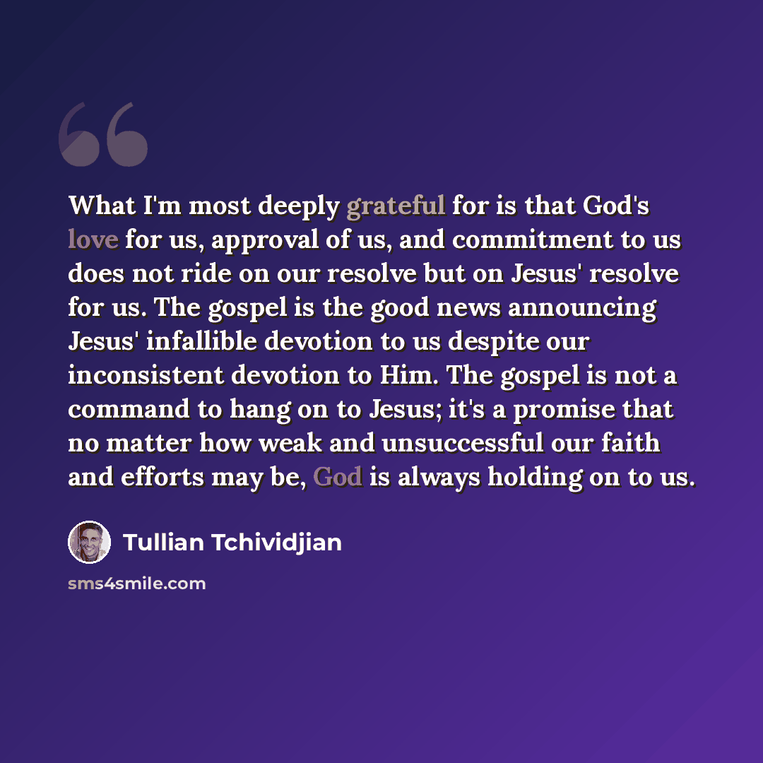 “What I'm most deeply grateful for is that God's love for us, approval of us, and commitment to us does not ride on our resolve but on Jesus' resolve for us. The gospel is the good news announcing Jesus' infallible devotion to us despite our inconsistent devotion to Him. The gospel is not a command…” quote by Tullian Tchividjian