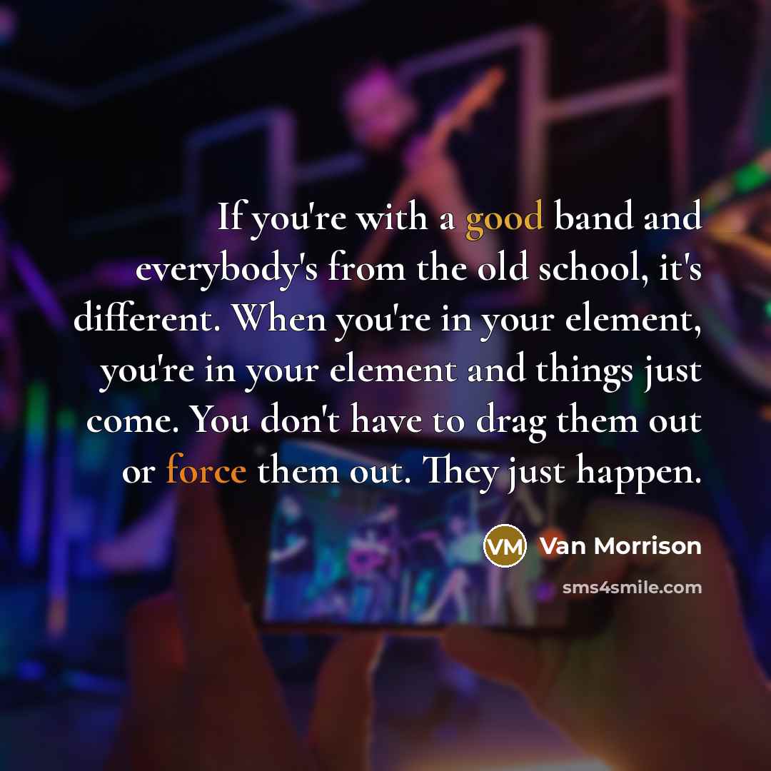 “If you're with a good band and everybody's from the old school, it's different. When you're in your element, you're in your element and things just come. You don't have to drag them out or force them out. They just happen.” quote by Van Morrison