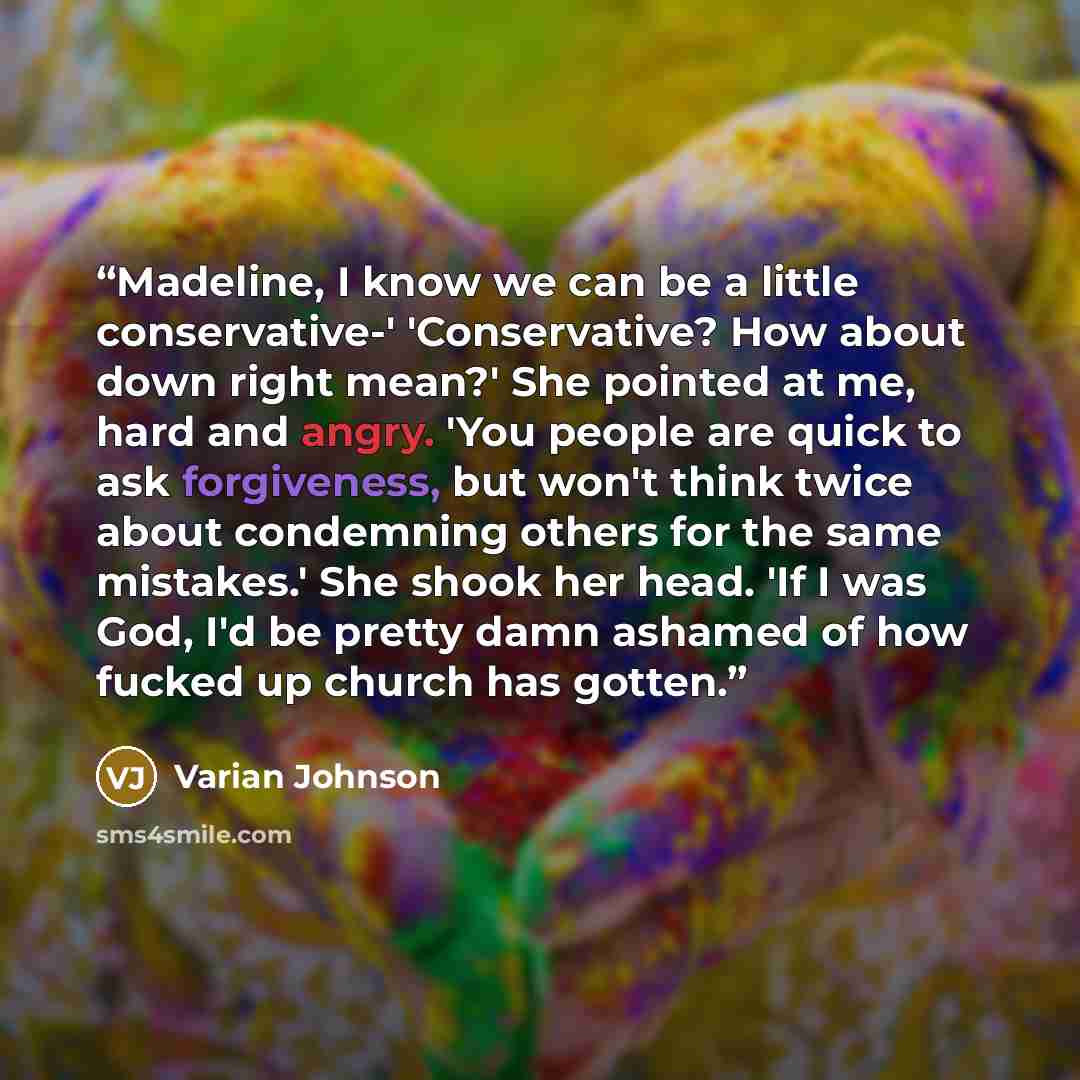 “Madeline, I know we can be a little conservative-' 'Conservative? How about down right mean?' She pointed at me, hard and angry. 'You people are quick to ask forgiveness, but won't think twice about condemning others for the same mistakes.' She shook her head. 'If I was God, I'd be pretty damn…” quote by Varian Johnson
